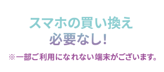 スマホの買い替え必要なし！ ※一部ご利用になれない端末がございます。