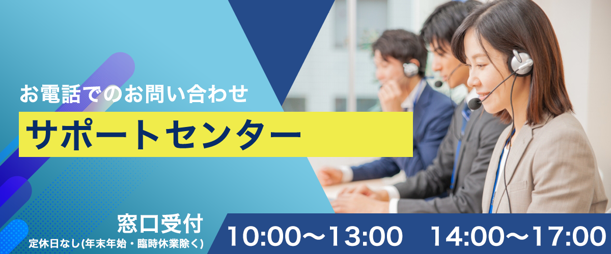 お電話でのお問い合わせ サポートセンター 窓口受付 定休日なし（年末年始・臨時休業除く） 10:00〜13:00、14:00〜17:00